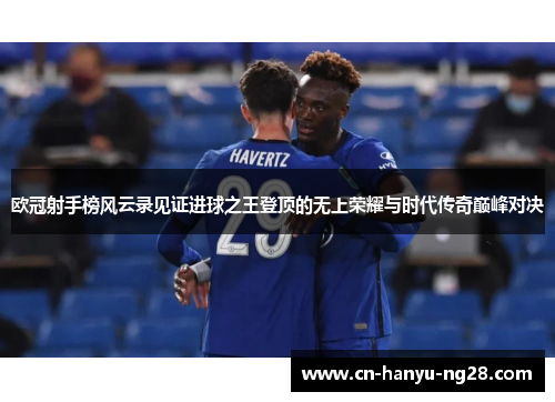 欧冠射手榜风云录见证进球之王登顶的无上荣耀与时代传奇巅峰对决